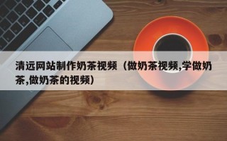 永兴清远网站制作奶茶视频（做奶茶视频,学做奶茶,做奶茶的视频）